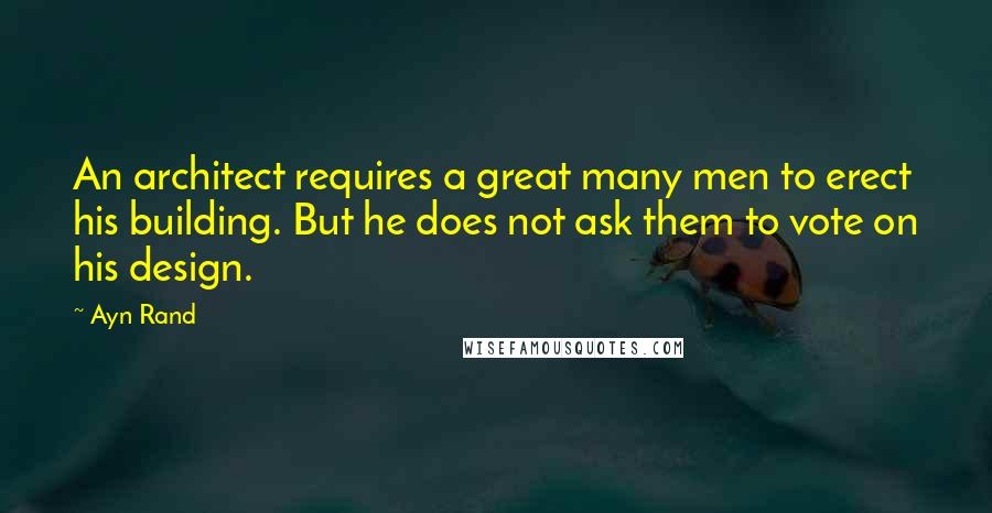 Ayn Rand Quotes: An architect requires a great many men to erect his building. But he does not ask them to vote on his design.