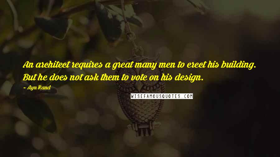 Ayn Rand Quotes: An architect requires a great many men to erect his building. But he does not ask them to vote on his design.