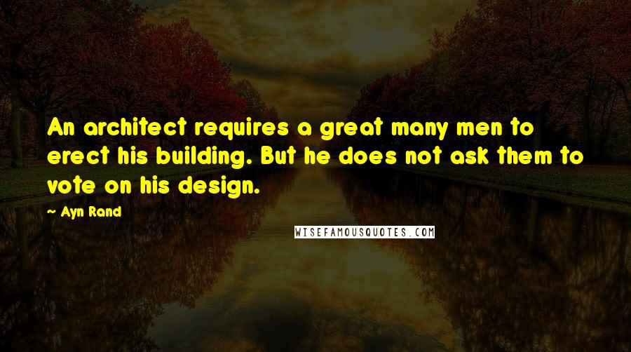 Ayn Rand Quotes: An architect requires a great many men to erect his building. But he does not ask them to vote on his design.