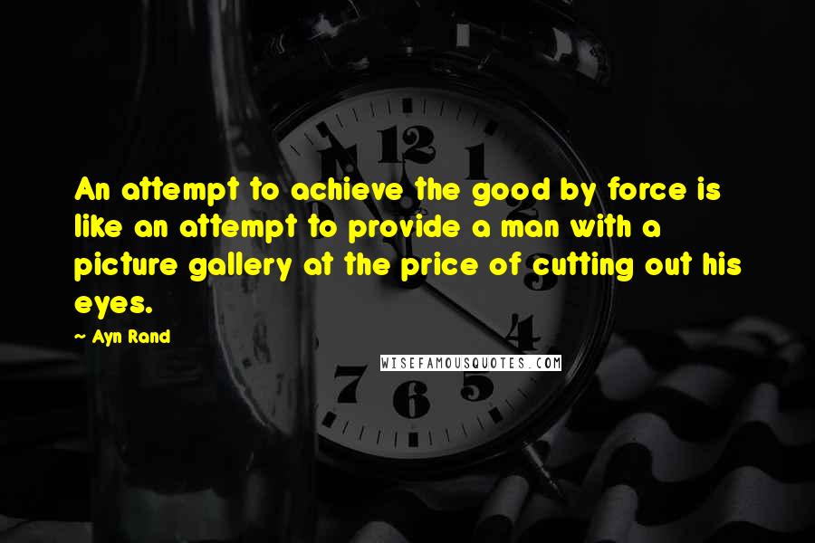 Ayn Rand Quotes: An attempt to achieve the good by force is like an attempt to provide a man with a picture gallery at the price of cutting out his eyes.