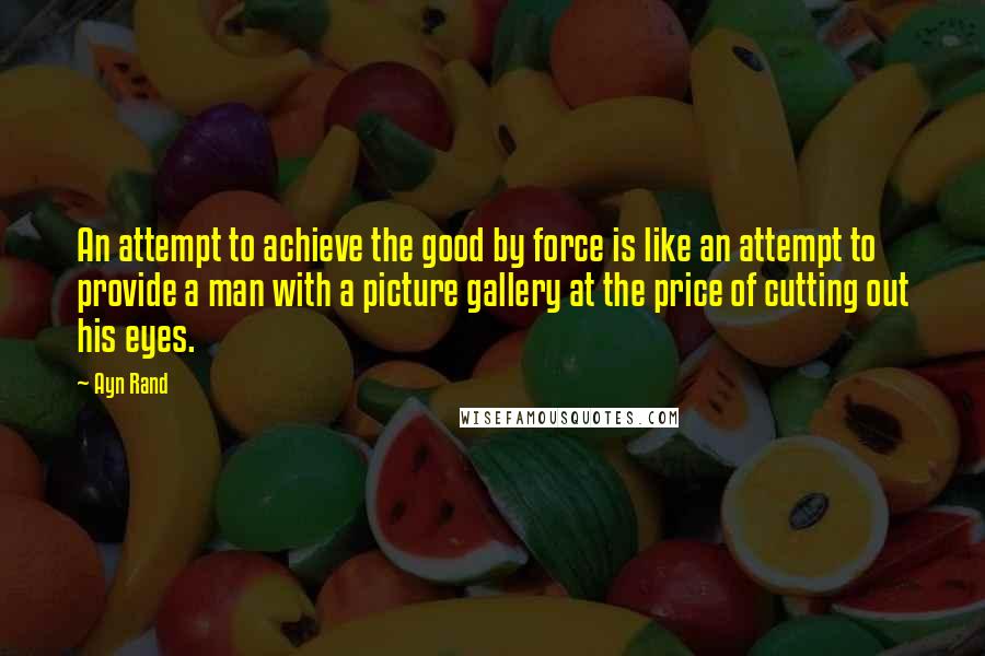 Ayn Rand Quotes: An attempt to achieve the good by force is like an attempt to provide a man with a picture gallery at the price of cutting out his eyes.