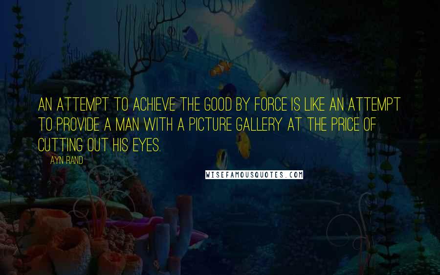 Ayn Rand Quotes: An attempt to achieve the good by force is like an attempt to provide a man with a picture gallery at the price of cutting out his eyes.