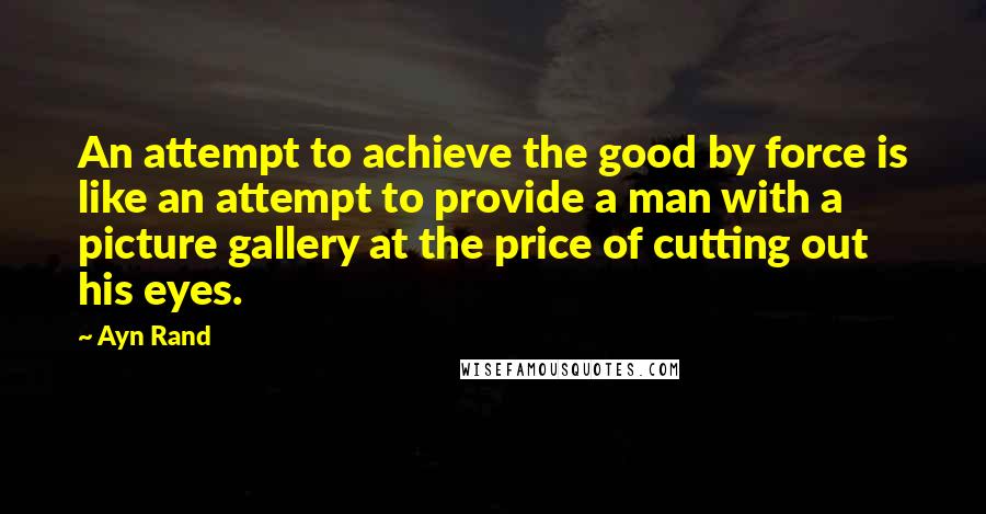Ayn Rand Quotes: An attempt to achieve the good by force is like an attempt to provide a man with a picture gallery at the price of cutting out his eyes.
