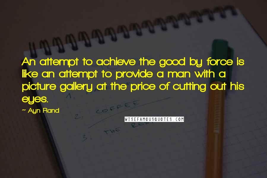 Ayn Rand Quotes: An attempt to achieve the good by force is like an attempt to provide a man with a picture gallery at the price of cutting out his eyes.