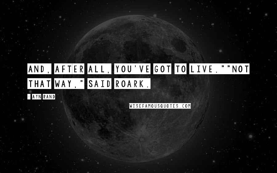 Ayn Rand Quotes: And, after all, you've got to live.""Not that way," said Roark.