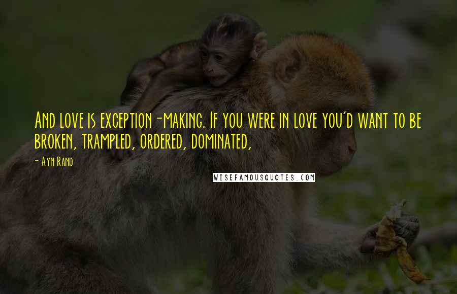 Ayn Rand Quotes: And love is exception-making. If you were in love you'd want to be broken, trampled, ordered, dominated,