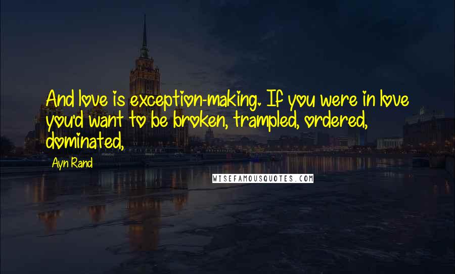 Ayn Rand Quotes: And love is exception-making. If you were in love you'd want to be broken, trampled, ordered, dominated,