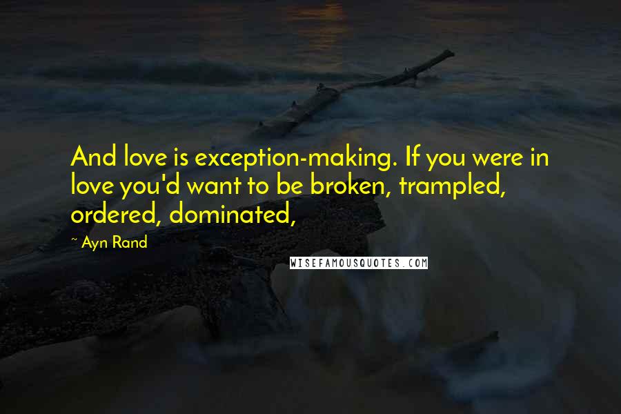 Ayn Rand Quotes: And love is exception-making. If you were in love you'd want to be broken, trampled, ordered, dominated,
