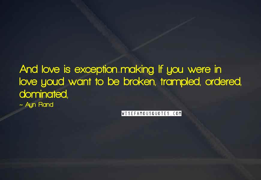 Ayn Rand Quotes: And love is exception-making. If you were in love you'd want to be broken, trampled, ordered, dominated,
