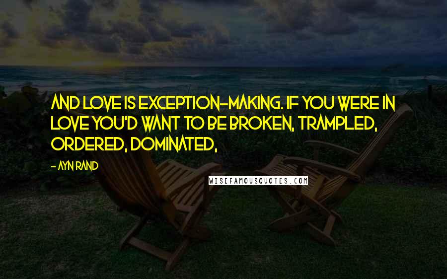 Ayn Rand Quotes: And love is exception-making. If you were in love you'd want to be broken, trampled, ordered, dominated,