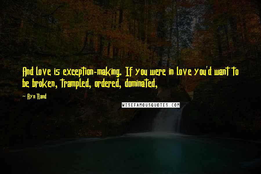 Ayn Rand Quotes: And love is exception-making. If you were in love you'd want to be broken, trampled, ordered, dominated,