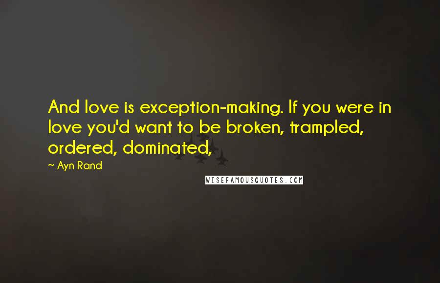 Ayn Rand Quotes: And love is exception-making. If you were in love you'd want to be broken, trampled, ordered, dominated,