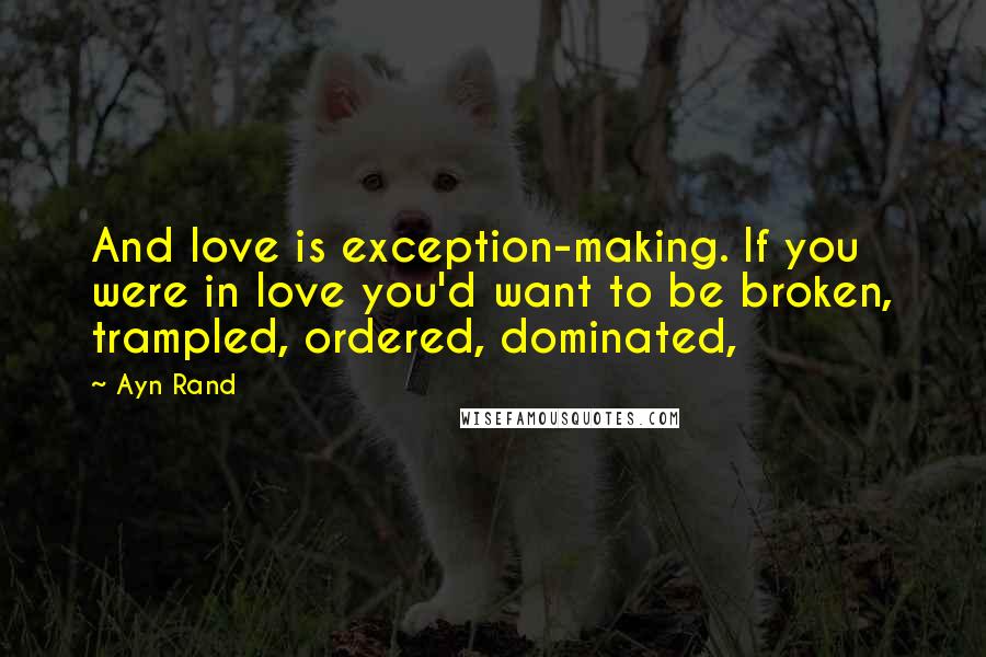 Ayn Rand Quotes: And love is exception-making. If you were in love you'd want to be broken, trampled, ordered, dominated,