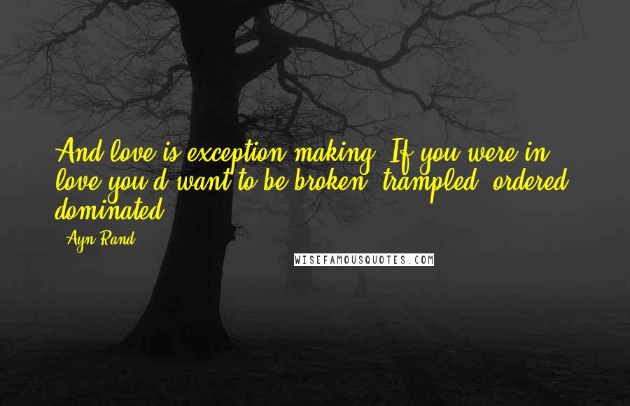 Ayn Rand Quotes: And love is exception-making. If you were in love you'd want to be broken, trampled, ordered, dominated,