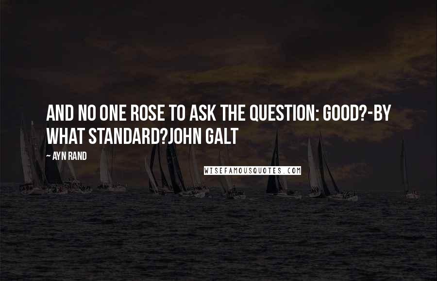 Ayn Rand Quotes: And no one rose to ask the question: Good?-by what standard?John Galt