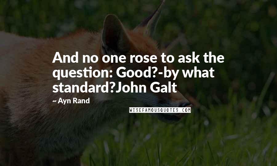 Ayn Rand Quotes: And no one rose to ask the question: Good?-by what standard?John Galt