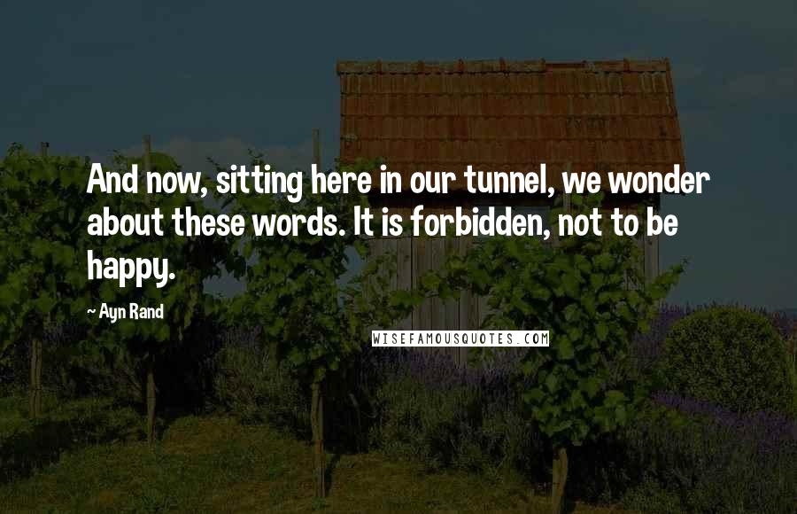 Ayn Rand Quotes: And now, sitting here in our tunnel, we wonder about these words. It is forbidden, not to be happy.