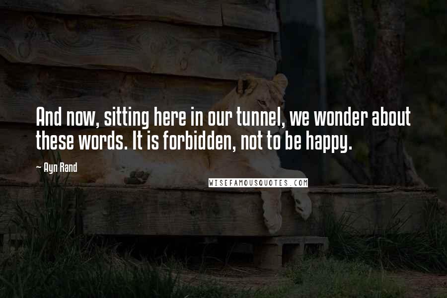 Ayn Rand Quotes: And now, sitting here in our tunnel, we wonder about these words. It is forbidden, not to be happy.