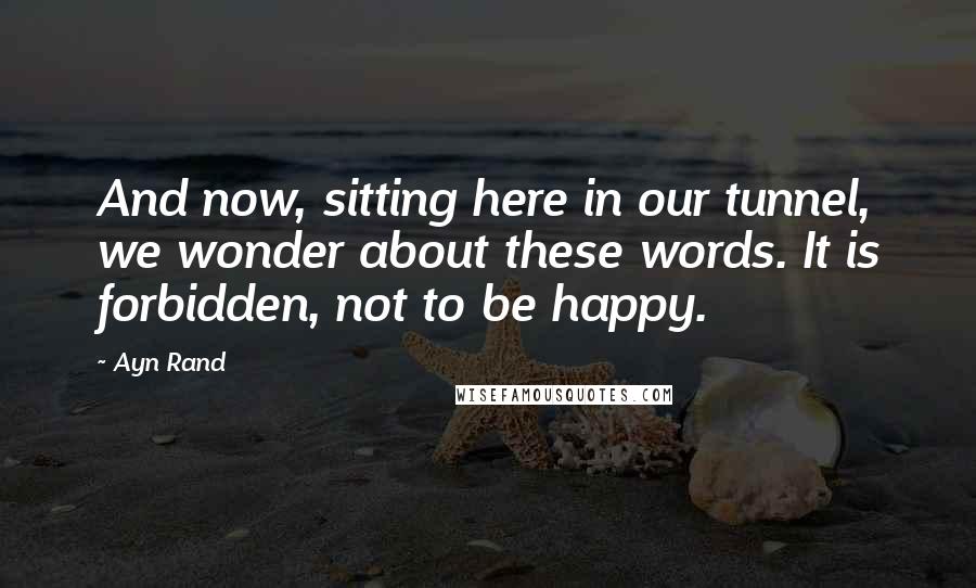 Ayn Rand Quotes: And now, sitting here in our tunnel, we wonder about these words. It is forbidden, not to be happy.