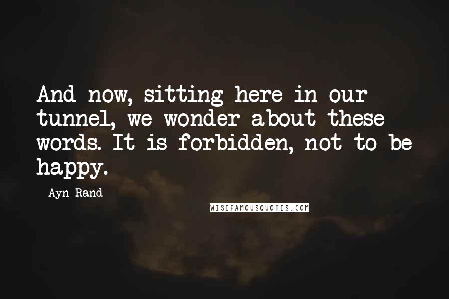 Ayn Rand Quotes: And now, sitting here in our tunnel, we wonder about these words. It is forbidden, not to be happy.