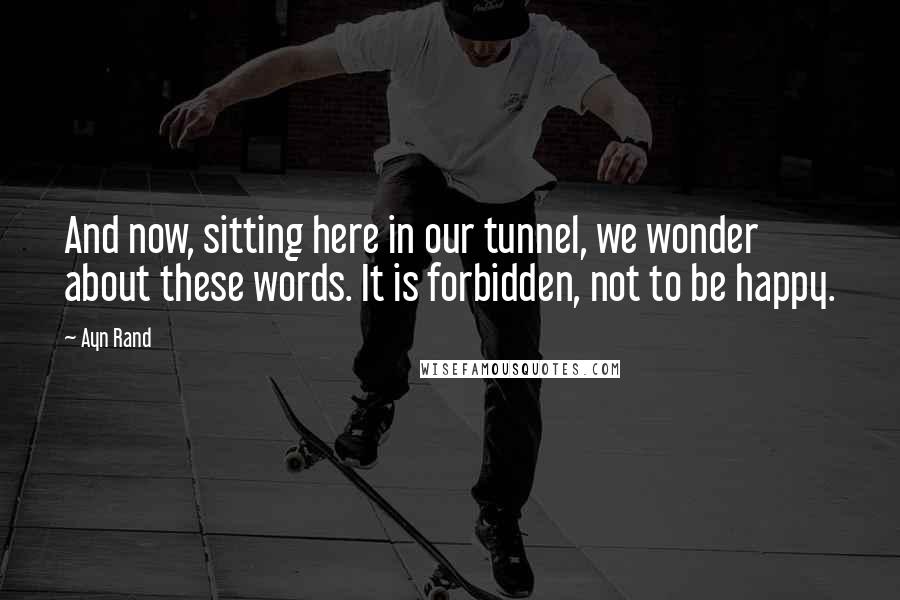 Ayn Rand Quotes: And now, sitting here in our tunnel, we wonder about these words. It is forbidden, not to be happy.