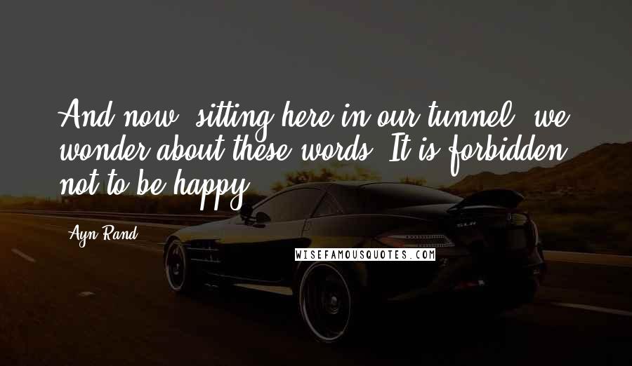 Ayn Rand Quotes: And now, sitting here in our tunnel, we wonder about these words. It is forbidden, not to be happy.