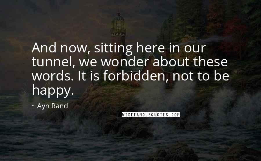 Ayn Rand Quotes: And now, sitting here in our tunnel, we wonder about these words. It is forbidden, not to be happy.