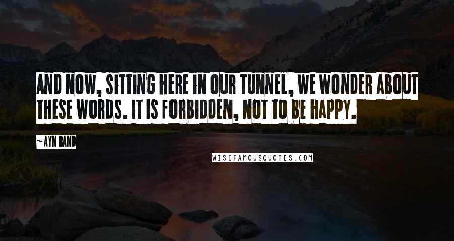 Ayn Rand Quotes: And now, sitting here in our tunnel, we wonder about these words. It is forbidden, not to be happy.