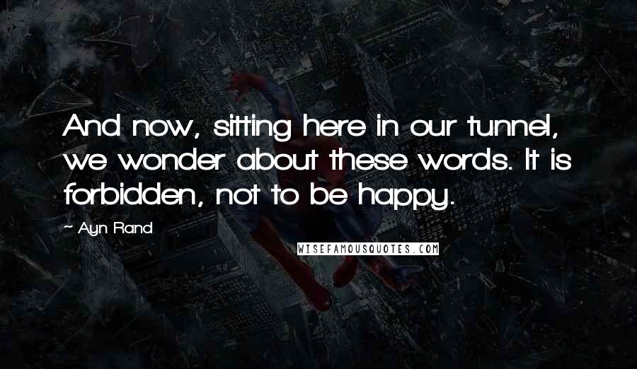 Ayn Rand Quotes: And now, sitting here in our tunnel, we wonder about these words. It is forbidden, not to be happy.