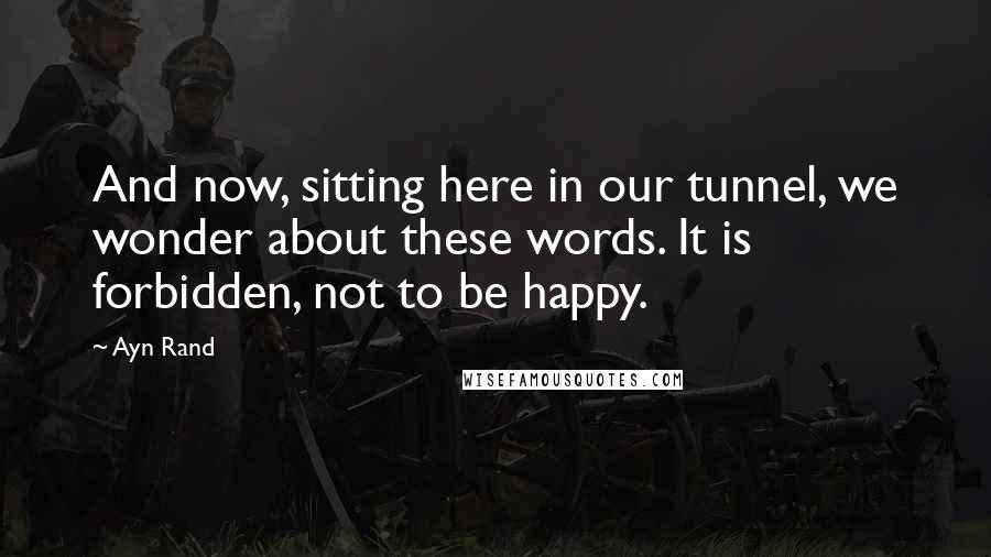 Ayn Rand Quotes: And now, sitting here in our tunnel, we wonder about these words. It is forbidden, not to be happy.
