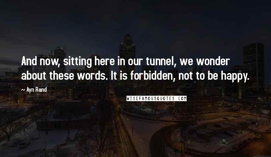 Ayn Rand Quotes: And now, sitting here in our tunnel, we wonder about these words. It is forbidden, not to be happy.