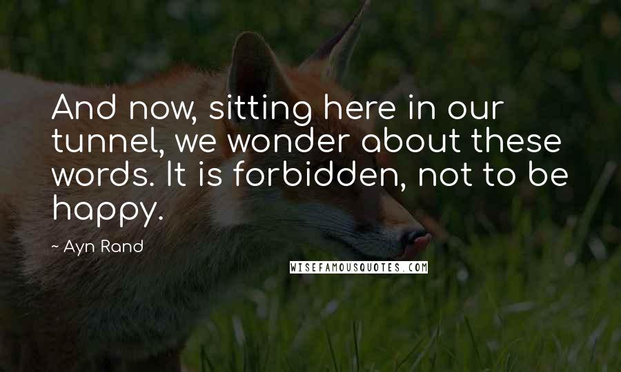 Ayn Rand Quotes: And now, sitting here in our tunnel, we wonder about these words. It is forbidden, not to be happy.