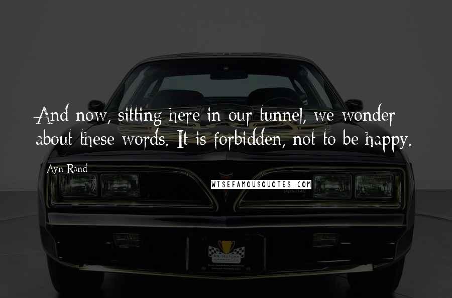 Ayn Rand Quotes: And now, sitting here in our tunnel, we wonder about these words. It is forbidden, not to be happy.