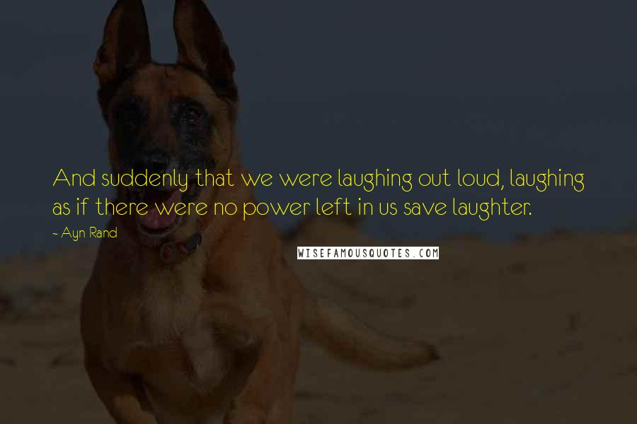 Ayn Rand Quotes: And suddenly that we were laughing out loud, laughing as if there were no power left in us save laughter.