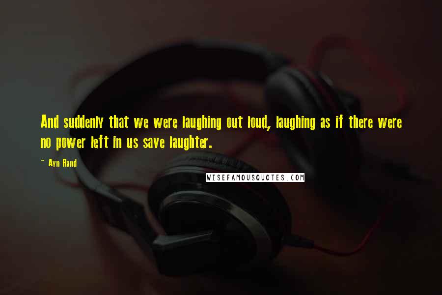 Ayn Rand Quotes: And suddenly that we were laughing out loud, laughing as if there were no power left in us save laughter.