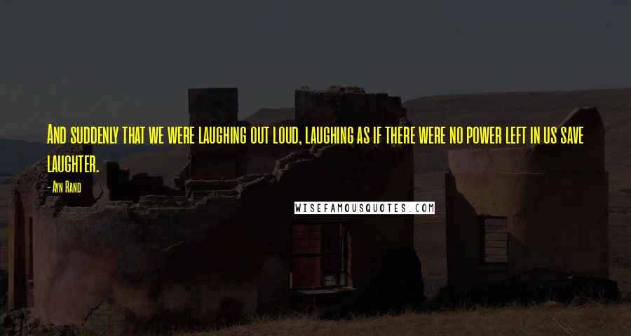 Ayn Rand Quotes: And suddenly that we were laughing out loud, laughing as if there were no power left in us save laughter.