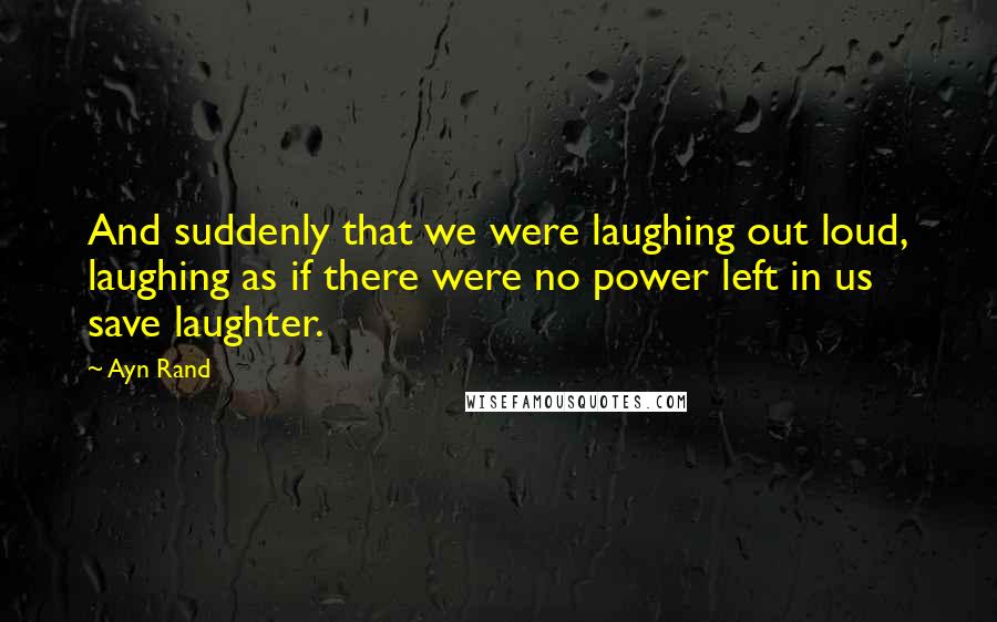 Ayn Rand Quotes: And suddenly that we were laughing out loud, laughing as if there were no power left in us save laughter.