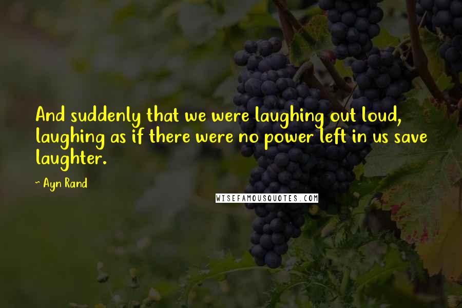Ayn Rand Quotes: And suddenly that we were laughing out loud, laughing as if there were no power left in us save laughter.