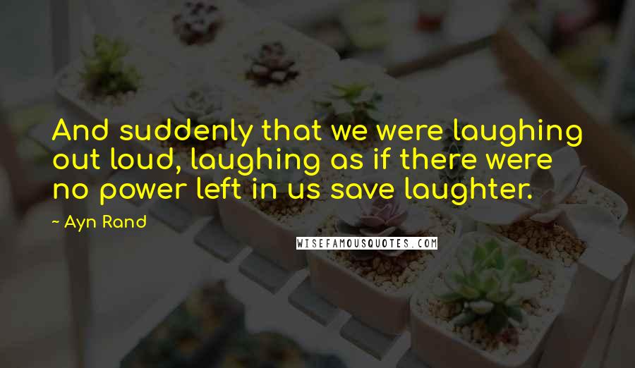 Ayn Rand Quotes: And suddenly that we were laughing out loud, laughing as if there were no power left in us save laughter.