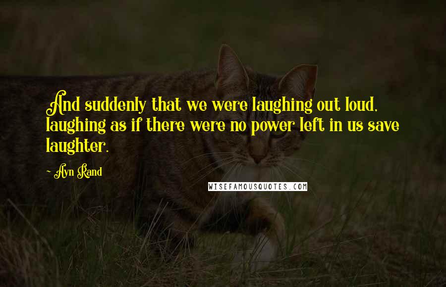 Ayn Rand Quotes: And suddenly that we were laughing out loud, laughing as if there were no power left in us save laughter.