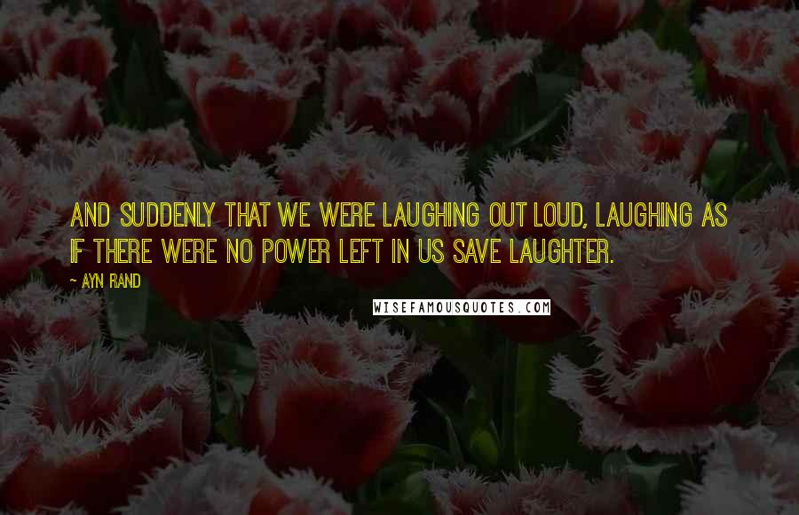 Ayn Rand Quotes: And suddenly that we were laughing out loud, laughing as if there were no power left in us save laughter.