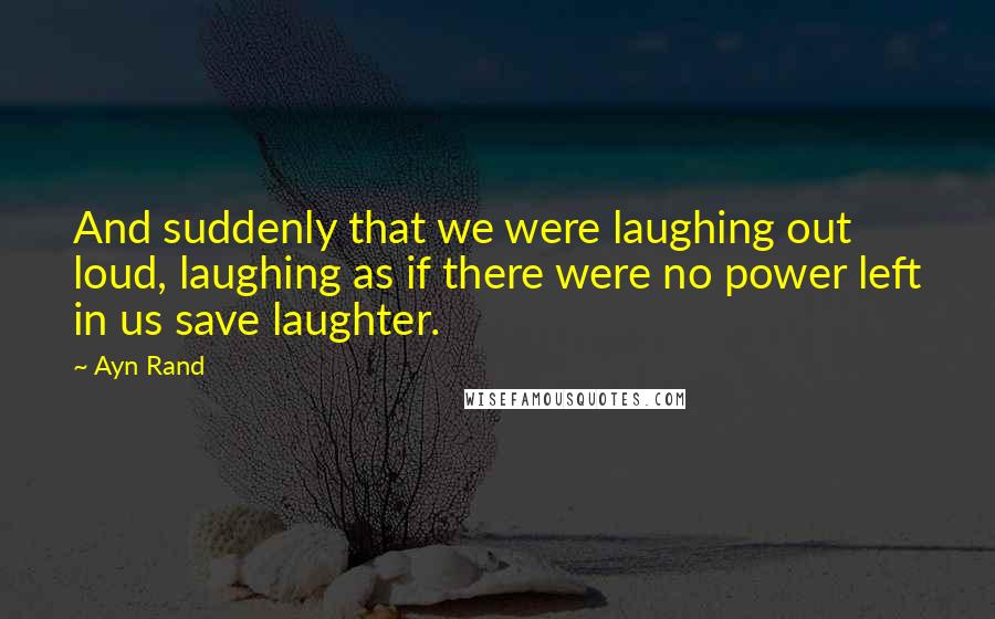 Ayn Rand Quotes: And suddenly that we were laughing out loud, laughing as if there were no power left in us save laughter.