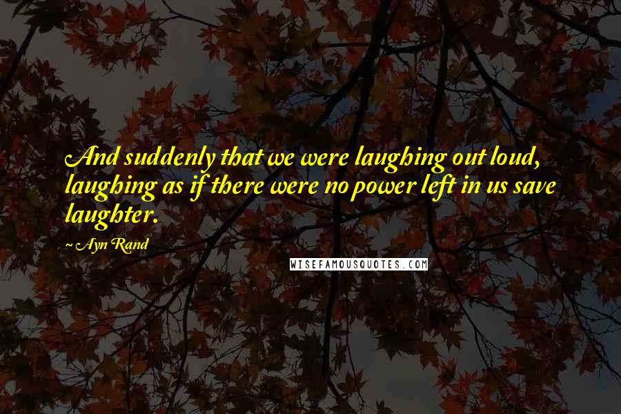 Ayn Rand Quotes: And suddenly that we were laughing out loud, laughing as if there were no power left in us save laughter.