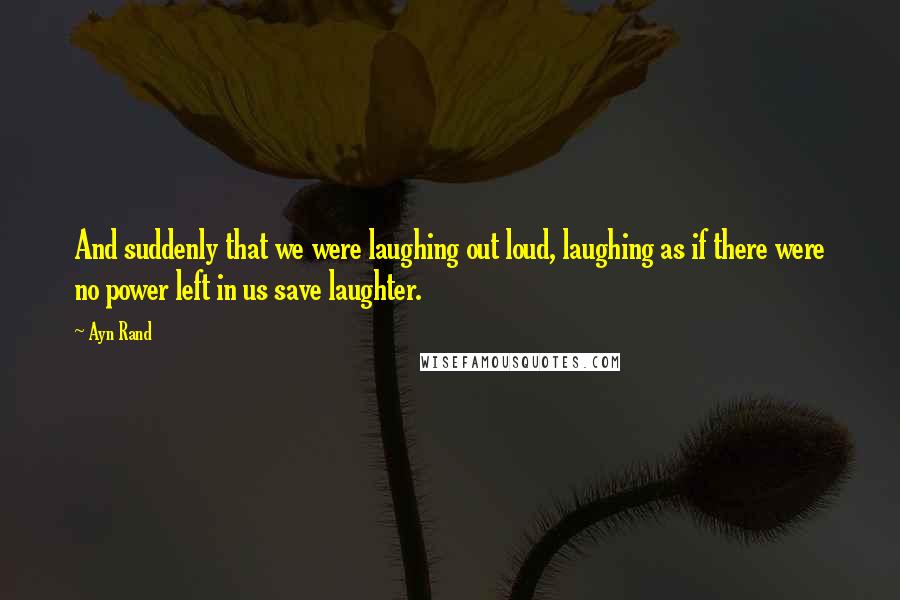 Ayn Rand Quotes: And suddenly that we were laughing out loud, laughing as if there were no power left in us save laughter.