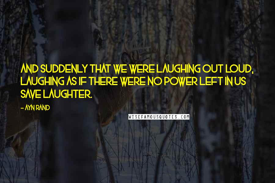 Ayn Rand Quotes: And suddenly that we were laughing out loud, laughing as if there were no power left in us save laughter.