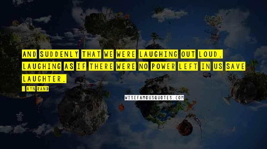 Ayn Rand Quotes: And suddenly that we were laughing out loud, laughing as if there were no power left in us save laughter.