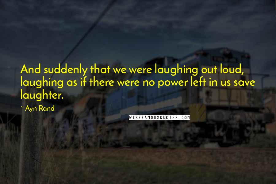 Ayn Rand Quotes: And suddenly that we were laughing out loud, laughing as if there were no power left in us save laughter.