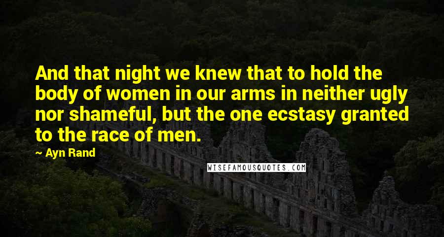 Ayn Rand Quotes: And that night we knew that to hold the body of women in our arms in neither ugly nor shameful, but the one ecstasy granted to the race of men.