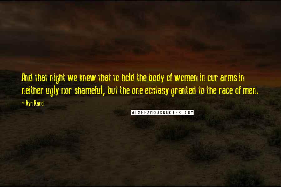 Ayn Rand Quotes: And that night we knew that to hold the body of women in our arms in neither ugly nor shameful, but the one ecstasy granted to the race of men.