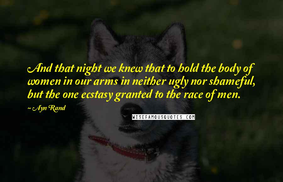 Ayn Rand Quotes: And that night we knew that to hold the body of women in our arms in neither ugly nor shameful, but the one ecstasy granted to the race of men.